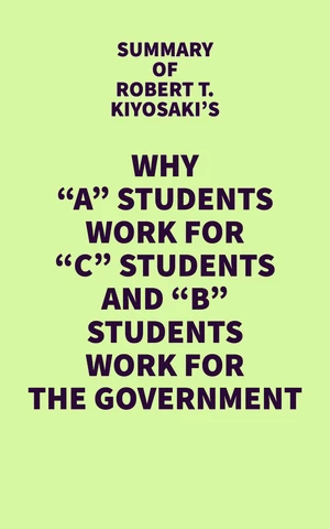 Summary of Robert T. Kiyosaki's Why "A" Students Work for "C" Students and "B" Students Work for the Government